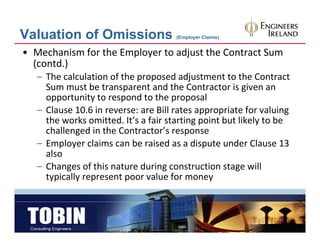 Valuation of Omissions                (Employer Claims)


• Mechanism for the Employer to adjust the Contract Sum
  (contd.)
   – The calculation of the proposed adjustment to the Contract
     The calculation of the proposed adjustment to the Contract 
     Sum must be transparent and the Contractor is given an 
     opportunity to respond to the proposal
   – Cl
     Clause 10.6 in reverse: are Bill rates appropriate for valuing 
             10 6 i              Bill t             i t f       l i
     the works omitted. It’s a fair starting point but likely to be 
     challenged in the Contractor’s response
   – Employer claims can be raised as a dispute under Clause 13 
     also
   – Changes of this nature during construction stage will 
          g                        g                  g
     typically represent poor value for money
 