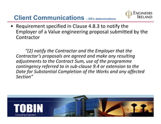Client Communications – ER’s determinations
• Requirement specified in Clause 4.8.3 to notify the 
  Employer of a Value engineering proposal submitted by the 
  Contractor

       “(2) notify the Contractor and the Employer that the 
  Contractor’s proposals are agreed and make any resulting 
              ’          l          d d      k          l
  adjustments to the Contract Sum, use of the programme 
  contingency referred to in sub‐clause 9.4 or extension to the 
  Date for Substantial Completion of the Works and any affected 
        f      b       l     l       f h      k    d       ff    d
  Section”
 