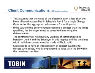 Client Communications – ER’s determinations

 – This assumes that the value of the determination is less than the 
                       p                                   g       g
   limits allowed as specified in Schedule Part 1 for a single Change 
   Order or for the aggregated value over a 3 month period.
 – If the value of the determination required is greater than the limits 
   specified, the Employer must be consulted in making the 
   determination.
 – The contractor will not have any visibility of communications 
   between the ER and the Employer in this respect and the timelines 
   within which responses must be made still hold valid
 – Client needs to have an internal point of contact available to 
   discuss such issues, who is empowered to liaise with the ER within 
   the timelines specified.
 
