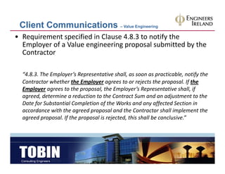 Client Communications – Value Engineering
• Requirement specified in Clause 4.8.3 to notify the 
  Employer of a Value engineering proposal submitted by the 
  Contractor

  “4.8.3. The Employer’s Representative shall, as soon as practicable, notify the
   4.8.3. The Employer s Representative shall, as soon as practicable, notify the 
  Contractor whether the Employer agrees to or rejects the proposal. If the 
  Employer agrees to the proposal, the Employer’s Representative shall, if 
  agreed, determine a reduction to the Contract Sum and an adjustment to the 
  agreed, determine a reduction to the Contract Sum and an adjustment to the
  Date for Substantial Completion of the Works and any affected Section in 
  accordance with the agreed proposal and the Contractor shall implement the 
  agreed proposal. If the proposal is rejected, this shall be conclusive.”
   g      p p       f     p p           j     ,
 