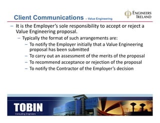 Client Communications – Value Engineering
– It is the Employer’s sole responsibility to accept or reject a 
  Value Engineering proposal.
   – Typically the format of such arrangements are:
     Typically the format of such arrangements are:
      – To notify the Employer initially that a Value Engineering 
        proposal has been submitted
      – To carry out an assessment of the merits of the proposal
      – To recommend acceptance or rejection of the proposal
      – To notify the Contractor of the Employer’s decision
        To notify the Contractor of the Employer s decision
 