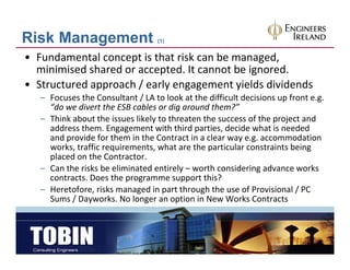 Risk Management                    (1)


• Fundamental concept is that risk can be managed, 
  minimised shared or accepted. It cannot be ignored.
• Structured approach / early engagement yields dividends
  Structured approach / early engagement yields dividends
   – Focuses the Consultant / LA to look at the difficult decisions up front e.g. 
     “do we divert the ESB cables or dig around them?”
   – Think about the issues likely to threaten the success of the project and
     Think about the issues likely to threaten the success of the project and 
     address them. Engagement with third parties, decide what is needed 
     and provide for them in the Contract in a clear way e.g. accommodation 
     works, traffic requirements, what are the particular constraints being 
     placed on the Contractor.
   – Can the risks be eliminated entirely – worth considering advance works 
     contracts. Does the programme support this?
   – Heretofore, risks managed in part through the use of Provisional / PC 
            f        k         d          h     h h        f            l/
     Sums / Dayworks. No longer an option in New Works Contracts
 