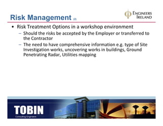 Risk Management              (2)


• Risk Treatment Options in a workshop environment
   – Should the risks be accepted by the Employer or transferred to 
     the Contractor
     the Contractor
   – The need to have comprehensive information e.g. type of Site 
     Investigation works, uncovering works in buildings, Ground 
     Penetrating Radar, Utilities mapping
     Penetrating Radar Utilities mapping
 