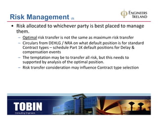 Risk Management                 (3)


• Risk allocated to whichever party is best placed to manage 
  them.
   – Optimal risk transfer is not the same as maximum risk transfer
              risk transfer is not the same as maximum risk transfer
   – Circulars from DEHLG / NRA on what default position is for standard 
     Contract types – schedule Part 1K default positions for Delay & 
     compensation events
     compensation events
   – The temptation may be to transfer all risk, but this needs to 
     supported by analysis of the optimal position.
   – Risk transfer consideration may influence Contract type selection
     Risk transfer consideration may influence Contract type selection
 