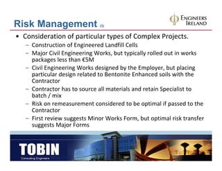 Risk Management                (5)


• Consideration of particular types of Complex Projects.
   – Construction of Engineered Landfill Cells
   – Major Civil Engineering Works but typically rolled out in works
     Major Civil Engineering Works, but typically rolled out in works 
     packages less than €5M
   – Civil Engineering Works designed by the Employer, but placing 
     particular design related to Bentonite Enhanced soils with the 
     particular design related to Bentonite Enhanced soils with the
     Contractor
   – Contractor has to source all materials and retain Specialist to 
     batch / mix
     batch / mix
   – Risk on remeasurement considered to be optimal if passed to the 
     Contractor
   – First review suggests Minor Works Form but optimal risk transfer
     First review suggests Minor Works Form, but optimal risk transfer 
     suggests Major Forms
 