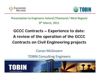 Presentation to Engineers Ireland (Thomond / West Region)
                     8th March, 2011
                         March, 0

 GCCC Contracts – Experience to date:
A review of the operation of the GCCC
Contracts on Civil Engineering projects

                Ciaran McGovern
            TOBIN Consulting Engineers
 