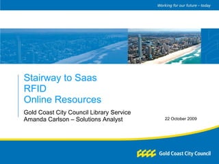 Stairway to Saas RFID Online Resources Gold Coast City Council Library Service Amanda Carlson – Solutions Analyst 22 October 2009 