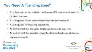 You Need A “Landing Zone”
• A configurable, secure, scalable, multi-tenant GCP environment based on
GCP best practices.
• A starting point for net new development and experimentation
• A starting point for migrating applications
• An environment that allows for iteration and extension over time
• An environment that provides enough flexibility and scale up and down as
per business needs
 
