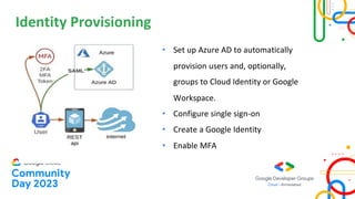 Identity Provisioning
• Set up Azure AD to automatically
provision users and, optionally,
groups to Cloud Identity or Google
Workspace.
• Configure single sign-on
• Create a Google Identity
• Enable MFA
 