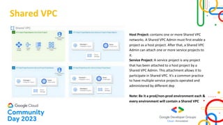 Shared VPC
Host Project: contains one or more Shared VPC
networks. A Shared VPC Admin must first enable a
project as a host project. After that, a Shared VPC
Admin can attach one or more service projects to
it.
Service Project: A service project is any project
that has been attached to a host project by a
Shared VPC Admin. This attachment allows it to
participate in Shared VPC. It's a common practice
to have multiple service projects operated and
administered by different dep
Note: Be it a prod/non-prod environment each &
every environment will contain a Shared VPC
 