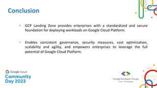 Conclusion
• GCP Landing Zone provides enterprises with a standardized and secure
foundation for deploying workloads on Google Cloud Platform.
• Enables consistent governance, security measures, cost optimization,
scalability and agility, and empowers enterprises to leverage the full
potential of Google Cloud Platform.
 