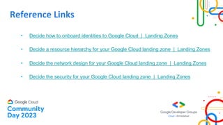 Reference Links
• Decide how to onboard identities to Google Cloud | Landing Zones
• Decide a resource hierarchy for your Google Cloud landing zone | Landing Zones
• Decide the network design for your Google Cloud landing zone | Landing Zones
• Decide the security for your Google Cloud landing zone | Landing Zones
 