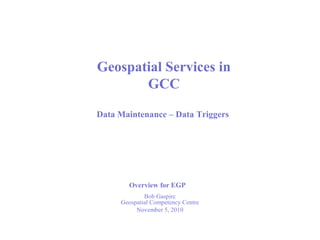 Bob Gaspirc
Geospatial Competency Centre
November 5, 2010
Geospatial Services in
GCC
Data Maintenance – Data Triggers
Overview for EGP
 
