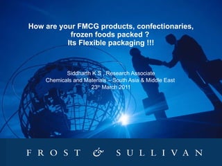 How are your FMCG products, confectionaries, frozen foods packed ?  Its Flexible packaging !!! Siddharth K S , Research Associate Chemicals and Materials – South Asia & Middle East  23 th  March 2011 