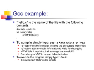 Gcc example:
   “hello.c” is the name of the file with the following
    contents:
    #include <stdio.h>
    int main(void) {
          printf(“Hellon“);
    }
   To compile simply type: gcc               –o hello hello.c –g -Wall
      ‘-o’ option tells the compiler to name the executable ‘HelloProg’
      ‘-g’ option adds symbolic information to Hello for debugging
      ‘–Wall’ tells it to print out all warnings (very useful!!!)
      Can also give ‘-O6’ to turn on full optimization
   To execute the program simply type: ./hello
           It should output “Hello” on the console
 