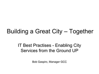 Building a Great City – Together

    IT Best Practises - Enabling City
      Services from the Ground UP

           Bob Gaspirc, Manager GCC
 