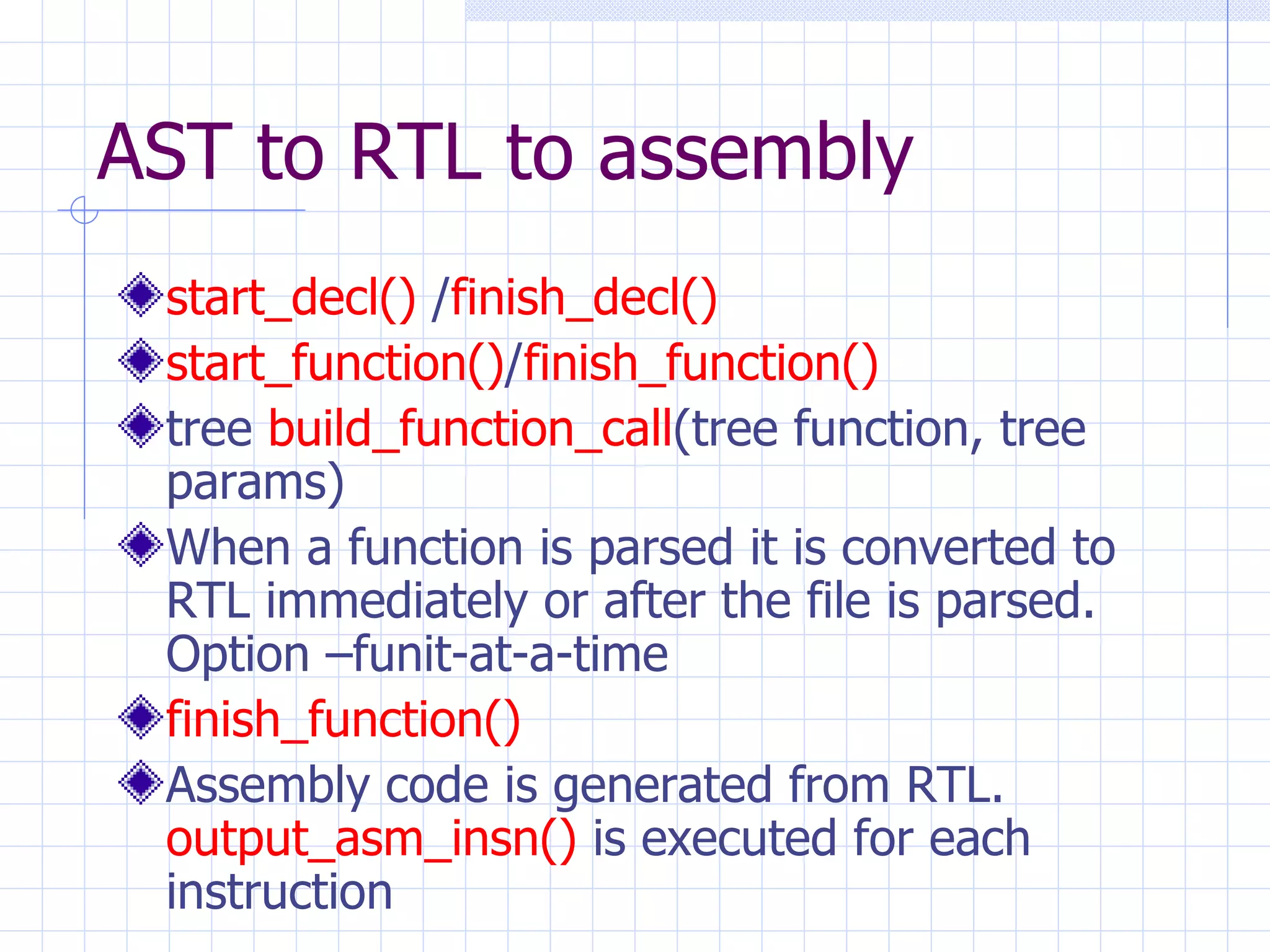 AST to RTL to assembly start_decl()  / finish_decl() start_function() / finish_function() tree  build_function_call (tree function, tree params) When a function is parsed it is converted to RTL immediately or after the file is parsed. Option –funit-at-a-time finish_function() Assembly code is generated from RTL.  output_asm_insn()  is executed for each instruction 