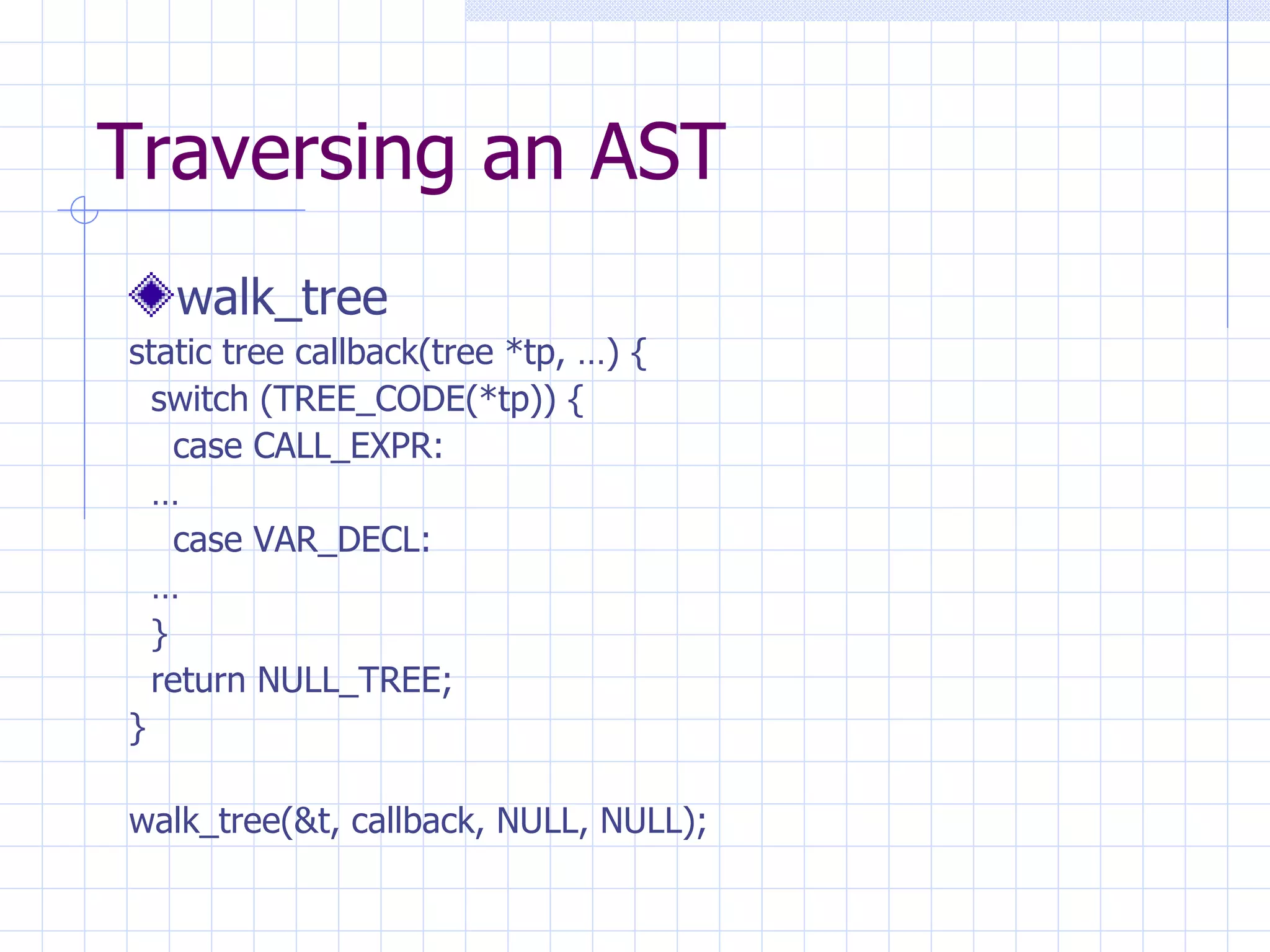 Traversing an AST walk_tree static tree callback(tree *tp, …) { switch (TREE_CODE(*tp)) { case CALL_EXPR: … case VAR_DECL: … } return NULL_TREE; } walk_tree(&t, callback, NULL, NULL); 