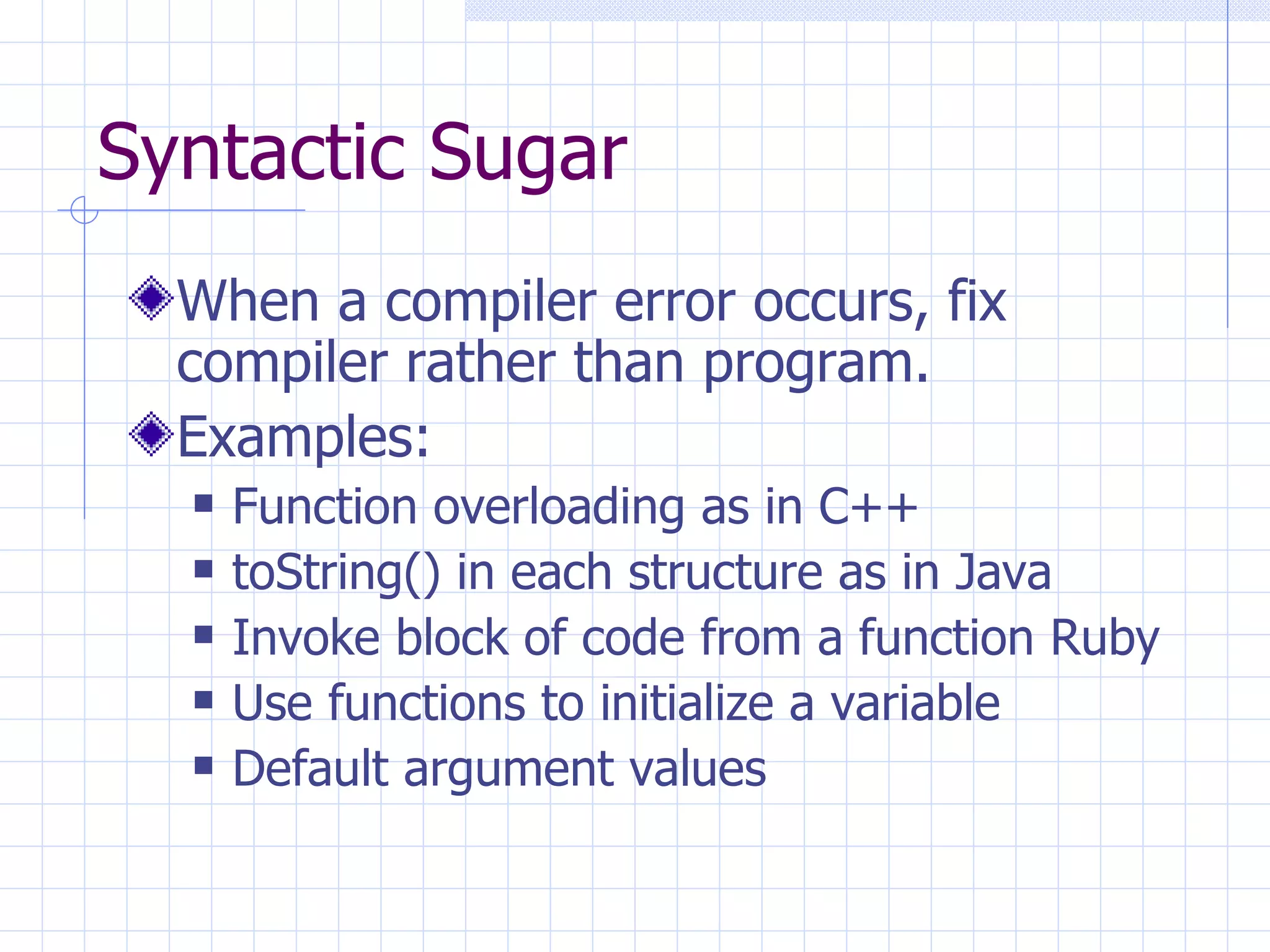 Syntactic Sugar When a compiler error occurs, fix compiler rather than program. Examples: Function overloading as in C++ toString() in each structure as in Java Invoke block of code from a function Ruby Use functions to initialize a variable Default argument values 