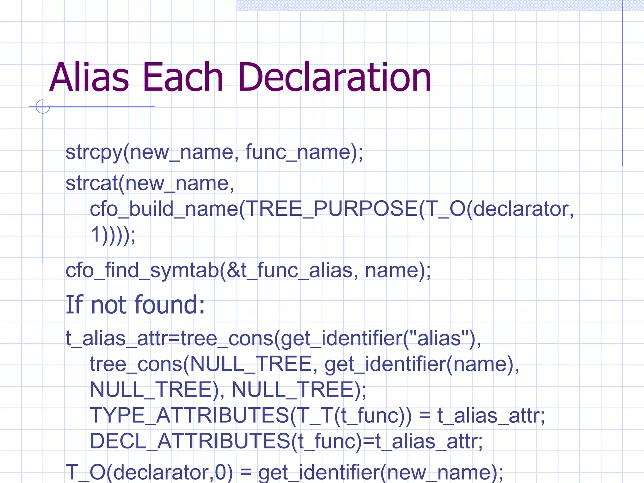 Alias Each Declaration strcpy(new_name, func_name); strcat(new_name, cfo_build_name(TREE_PURPOSE(T_O(declarator, 1)))); cfo_find_symtab(&t_func_alias, name);   If not found: t_alias_attr=tree_cons(get_identifier(&quot;alias&quot;), tree_cons(NULL_TREE, get_identifier(name), NULL_TREE), NULL_TREE); TYPE_ATTRIBUTES(T_T(t_func)) = t_alias_attr; DECL_ATTRIBUTES(t_func)=t_alias_attr;   T_O(declarator,0) = get_identifier(new_name);   