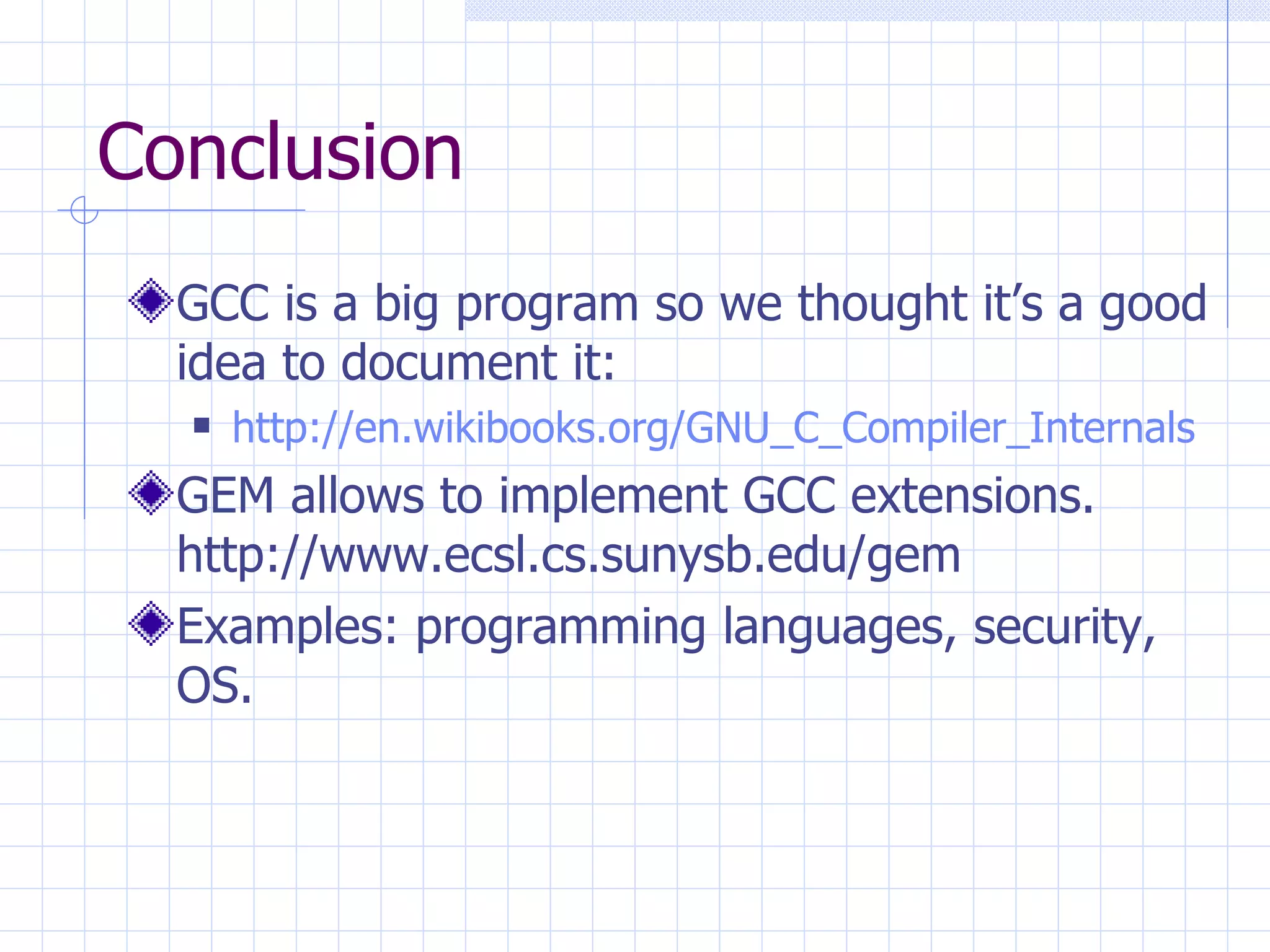 Conclusion GCC is a big program so we thought it’s a good idea to document it: http://en.wikibooks.org/GNU_C_Compiler_Internals GEM allows to implement GCC extensions.   http://www.ecsl.cs.sunysb.edu/gem Examples: programming languages, security, OS. 