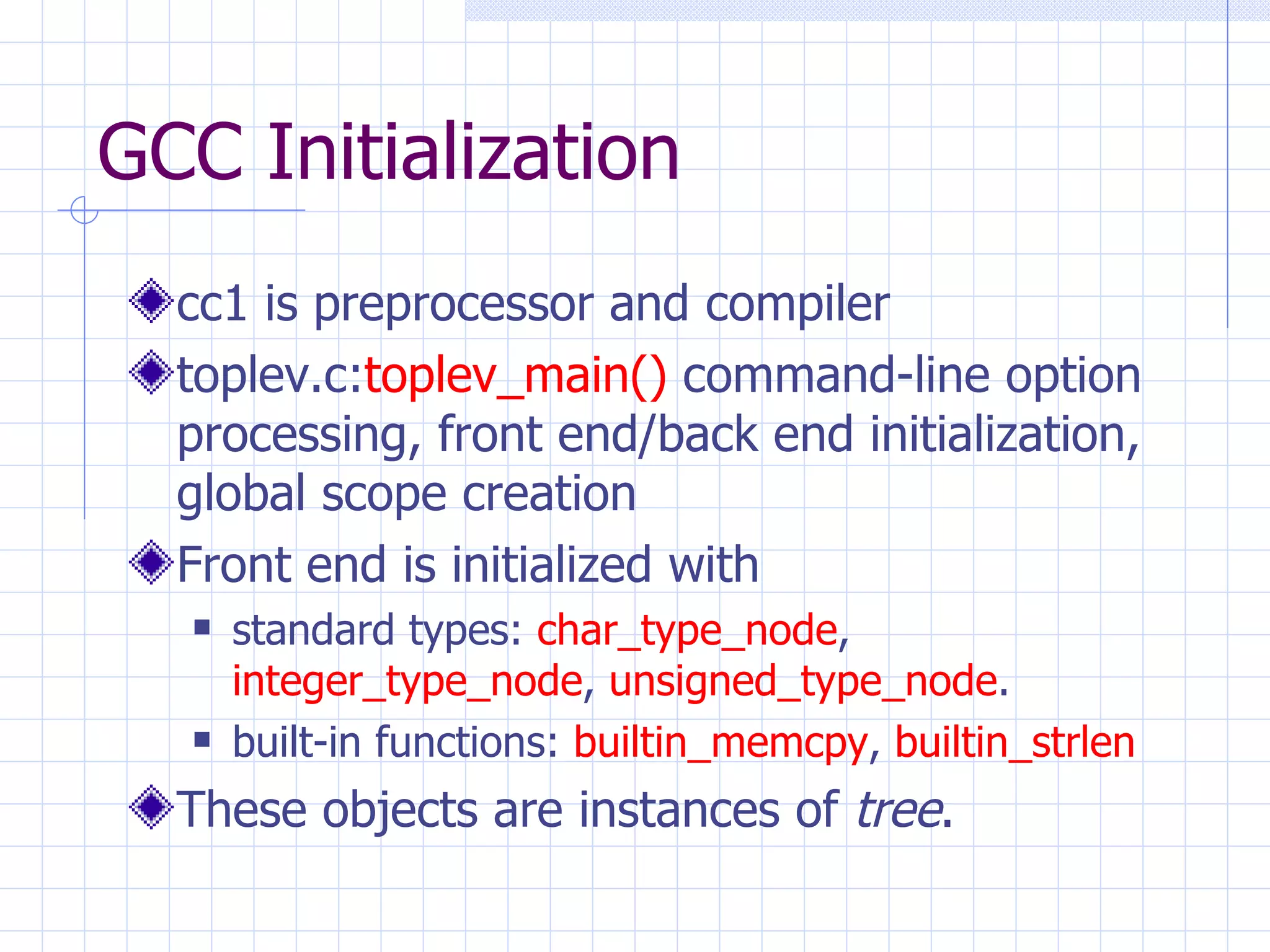 GCC Initialization cc1 is preprocessor and compiler toplev.c: toplev_main()  command-line option processing, front end/back end initialization, global scope creation Front end is initialized with standard types:  char_type_node ,  integer_type_node ,  unsigned_type_node . built-in functions:  builtin_memcpy ,  builtin_strlen These objects are instances of  tree . 