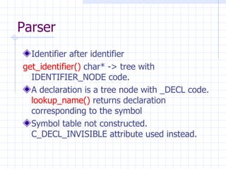Parser Identifier after identifier get_identifier()  char* -> tree with IDENTIFIER_NODE code. A declaration is a tree node with _DECL code.  lookup_name()  returns declaration corresponding to the symbol Symbol table not constructed. C_DECL_INVISIBLE attribute used instead. 