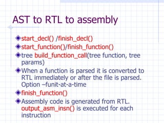 AST to RTL to assembly start_decl()  / finish_decl() start_function() / finish_function() tree  build_function_call (tree function, tree params) When a function is parsed it is converted to RTL immediately or after the file is parsed. Option –funit-at-a-time finish_function() Assembly code is generated from RTL.  output_asm_insn()  is executed for each instruction 