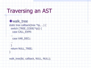 Traversing an AST walk_tree static tree callback(tree *tp, …) { switch (TREE_CODE(*tp)) { case CALL_EXPR: … case VAR_DECL: … } return NULL_TREE; } walk_tree(&t, callback, NULL, NULL); 