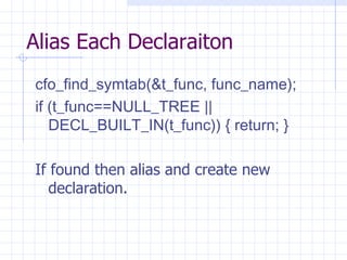 Alias Each Declaraiton cfo_find_symtab(&t_func, func_name);  if (t_func==NULL_TREE || DECL_BUILT_IN(t_func)) { return; }   If found then alias and create new declaration. 