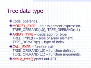 Tree data type Code, operands. MODIFY_EXPR  – an assignment expression. TREE_OPERAND(t,0), TREE_OPERAND(t,1) ARRAY_TYPE  – declaration of type. TREE_TYPE(t) – type of array element, TYPE_DOMAIN(t) – type of index. CALL_EXPR  – function call. TREE_OPERAND(t,0) – function definition, TERE_OPERAND(t,1) – function arguments. debug_tree()  prints out AST 