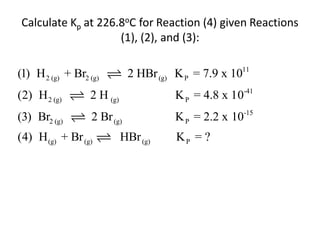 Calculate Kp at 226.8oC for Reaction (4) given Reactions
                    (1), (2), and (3):

(1) H 2 (g) + Br2 (g)         2 HBr (g) K P = 7.9 x 1011
(2) H 2 (g)       2 H (g)               K P = 4.8 x 10-41
(3) Br2 (g)        2 Br (g)             K P = 2.2 x 10-15
(4) H (g) + Br (g)          HBr (g)     KP = ?
 