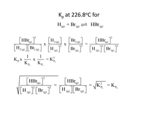 Kp at 226.8oC for
                                H(g) + Br (g)            HBr (g)

               2                                                        2
     HBr(g) 
                           H 2 (g) 
                                      x  Br2 (g)  =
                                                           HBr(g) 
                                                                    
                         x
 H 2 (g)   Br2 (g) 
                         H (g) 
                                      2
                                           Br (g) 
                                                     2           2
                                                         H (g)   Br (g) 
                                                                             2
                                                                    
           1          1
K P1 x         x           = K 24
                               P
         K P2       K P3


                     2
         HBr(g) 
                               HBr(g) 
                                         
                           =                      = K 24 = K P4
                              H (g)   Br (g) 
             2           2                            P
     H (g)   Br (g) 
                                         
 