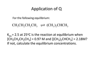 Application of Q
   For the following equilibrium:

   CH3CH2CH2CH3               (CH3 )2CHCH3

Keq = 2.5 at 25oC is the reaction at equilibrium when
[CH3CH2CH2CH3] = 0.97 M and [(CH3)2CHCH3] = 2.18M?
If not, calculate the equilibrium concentrations.
 