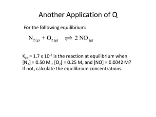 Another Application of Q
For the following equilibrium:

  N2 (g) + O2 (g)        2 NO (g)


Keq = 1.7 x 10-3 is the reaction at equilibrium when
[N2] = 0.50 M , [O2] = 0.25 M, and [NO] = 0.0042 M?
If not, calculate the equilibrium concentrations.
 