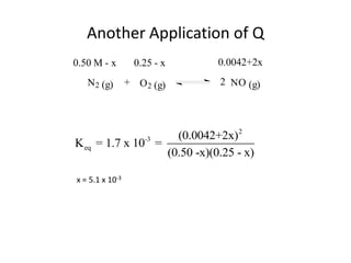 Another Application of Q
0.50 M - x         0.25 - x    0.0042+2x
   N 2 (g)       + O 2 (g)     2 NO (g)




                      (0.0042+2x)2
K eq = 1.7 x 10-3 =
                    (0.50 -x)(0.25 - x)

x = 5.1 x 10-3
 