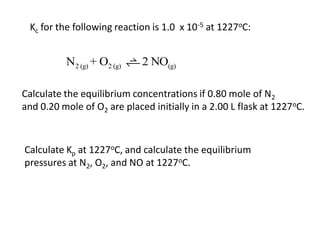 Kc for the following reaction is 1.0 x 10-5 at 1227oC:


          N2 (g) + O2 (g)    2 NO(g)

Calculate the equilibrium concentrations if 0.80 mole of N2
and 0.20 mole of O2 are placed initially in a 2.00 L flask at 1227oC.



Calculate Kp at 1227oC, and calculate the equilibrium
pressures at N2, O2, and NO at 1227oC.
 