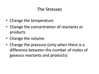 The Stresses

• Change the temperature
• Change the concentration of reactants or
  products
• Change the volume
• Change the pressure (only when there is a
  difference between the number of moles of
  gaseous reactants and products)
 