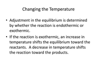 Changing the Temperature

• Adjustment in the equilibrium is determined
  by whether the reaction is endothermic or
  exothermic.
• If the reaction is exothermic, an increase in
  temperature shifts the equilibrium toward the
  reactants. A decrease in temperature shifts
  the reaction toward the products.
 