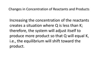 Changes in Concentration of Reactants and Products

Increasing the concentration of the reactants
creates a situation where Q is less than K;
therefore, the system will adjust itself to
produce more product so that Q will equal K,
i.e., the equilibrium will shift toward the
product.
 