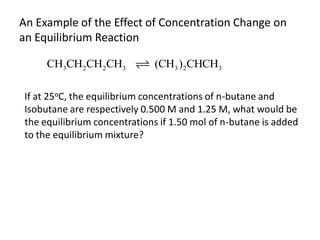 An Example of the Effect of Concentration Change on
an Equilibrium Reaction

      CH3CH2CH2CH3            (CH3 )2CHCH3

 If at 25oC, the equilibrium concentrations of n-butane and
 Isobutane are respectively 0.500 M and 1.25 M, what would be
 the equilibrium concentrations if 1.50 mol of n-butane is added
 to the equilibrium mixture?
 