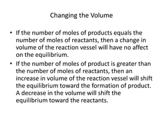 Changing the Volume

• If the number of moles of products equals the
  number of moles of reactants, then a change in
  volume of the reaction vessel will have no affect
  on the equilibrium.
• If the number of moles of product is greater than
  the number of moles of reactants, then an
  increase in volume of the reaction vessel will shift
  the equilibrium toward the formation of product.
  A decrease in the volume will shift the
  equilibrium toward the reactants.
 