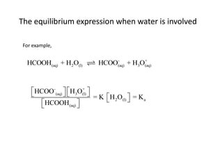 The equilibrium expression when water is involved

 For example,

                                -         +
  HCOOH(aq) + H2O(l)        HCOO(aq) + H3O(aq)



     HCOO-(aq)   H3O(l) 
               
                        +
                            = K H O  = K
         HCOOH (aq)             2 (l)   a
                     
 