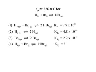 Kp at 226.8oC for
                        H(g) + Br (g)    HBr (g)


(1) H 2 (g) + Br2 (g)         2 HBr (g) K P1 = 7.9 x 1011
(2) H 2 (g)       2 H (g)               K P2 = 4.8 x 10-41
(3) Br2 (g)        2 Br (g)             K P3 = 2.2 x 10-15
(4) H (g) + Br (g)          HBr (g)     K P4 = ?
 