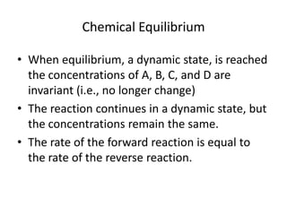 Chemical Equilibrium

• When equilibrium, a dynamic state, is reached
  the concentrations of A, B, C, and D are
  invariant (i.e., no longer change)
• The reaction continues in a dynamic state, but
  the concentrations remain the same.
• The rate of the forward reaction is equal to
  the rate of the reverse reaction.
 