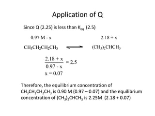 Application of Q
 Since Q (2.25) is less than Keq (2.5)
    0.97 M - x                           2.18 + x

 CH3CH2CH2CH3                       (CH3)2CHCH3

           2.18 + x
                    = 2.5
           0.97 - x
           x = 0.07

Therefore, the equilibrium concentration of
CH3CH2CH2CH3 is 0.90 M (0.97 – 0.07) and the equilibrium
concentration of (CH3)2CHCH3 is 2.25M (2.18 + 0.07)
 