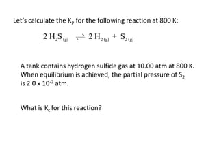 Let’s calculate the KP for the following reaction at 800 K:

          2 H2S (g)       2 H2 (g) + S2 (g)


  A tank contains hydrogen sulfide gas at 10.00 atm at 800 K.
  When equilibrium is achieved, the partial pressure of S2
  is 2.0 x 10-2 atm.


  What is Kc for this reaction?
 