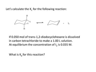 Let’s calculate the Kc for the following reaction:
                  H

                      I
                  I                           +      I2

              H



  If 0.050 mol of trans-1,2-diodocyclohexane is dissolved
  in carbon tetrachloride to make a 1.00 L solution.
  At equilibrium the concentration of I2 is 0.035 M.


  What is Kp for this reaction?
 