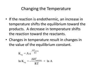 Changing the Temperature

• If the reaction is endothermic, an increase in
  temperature shifts the equilibrium toward the
  products. A decrease in temperature shifts
  the reaction toward the reactants.
• Changes in temperature result in changes in
  the value of the equilibrium constant.
                      ΔHo
                        reaction
                    -
                        RT
       K eq = A e
                    ΔH o
                       reaction
       ln K eq   =-             + ln A
                      RT
 