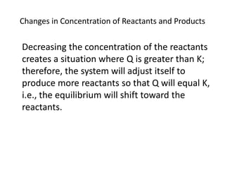 Changes in Concentration of Reactants and Products

Decreasing the concentration of the reactants
creates a situation where Q is greater than K;
therefore, the system will adjust itself to
produce more reactants so that Q will equal K,
i.e., the equilibrium will shift toward the
reactants.
 